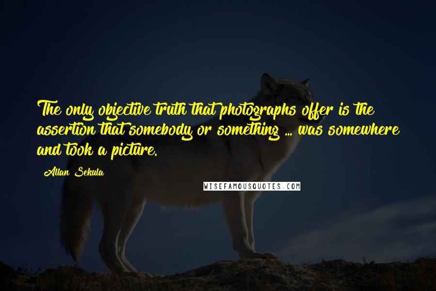 Allan Sekula Quotes: The only objective truth that photographs offer is the assertion that somebody or something ... was somewhere and took a picture.