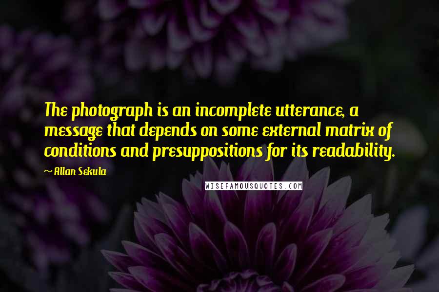 Allan Sekula Quotes: The photograph is an incomplete utterance, a message that depends on some external matrix of conditions and presuppositions for its readability.