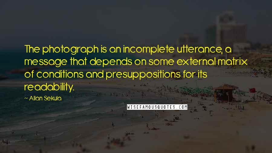 Allan Sekula Quotes: The photograph is an incomplete utterance, a message that depends on some external matrix of conditions and presuppositions for its readability.