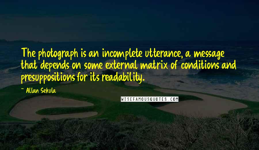 Allan Sekula Quotes: The photograph is an incomplete utterance, a message that depends on some external matrix of conditions and presuppositions for its readability.