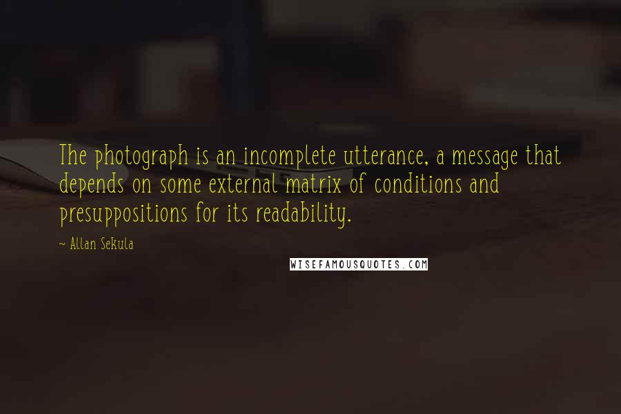 Allan Sekula Quotes: The photograph is an incomplete utterance, a message that depends on some external matrix of conditions and presuppositions for its readability.