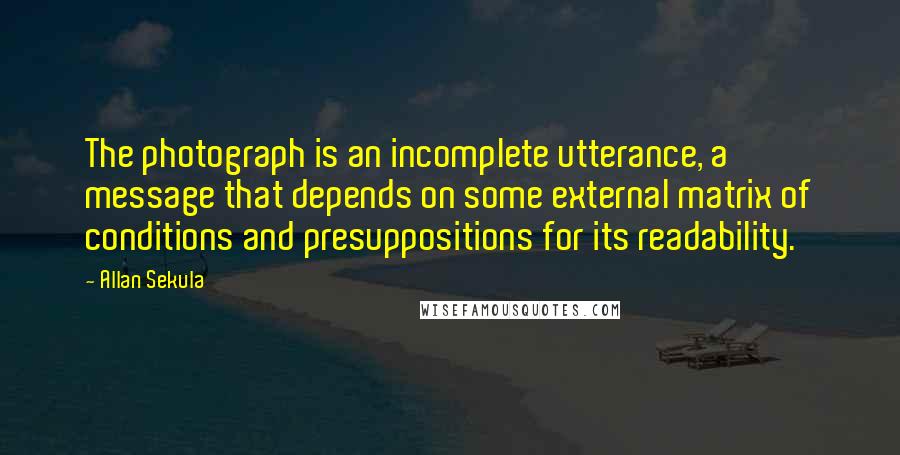 Allan Sekula Quotes: The photograph is an incomplete utterance, a message that depends on some external matrix of conditions and presuppositions for its readability.