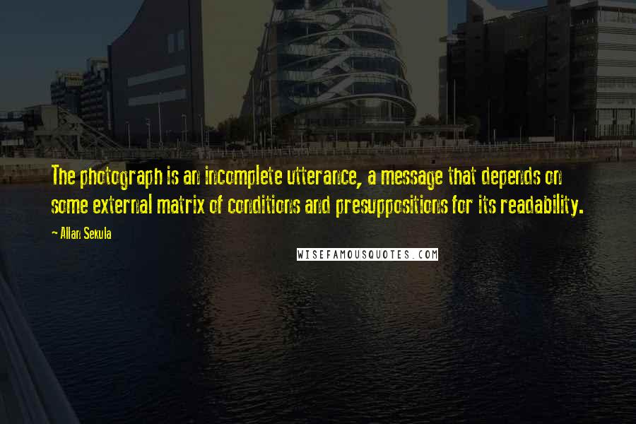 Allan Sekula Quotes: The photograph is an incomplete utterance, a message that depends on some external matrix of conditions and presuppositions for its readability.