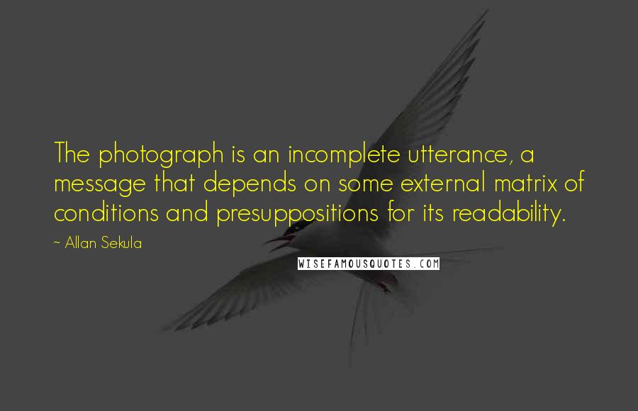 Allan Sekula Quotes: The photograph is an incomplete utterance, a message that depends on some external matrix of conditions and presuppositions for its readability.