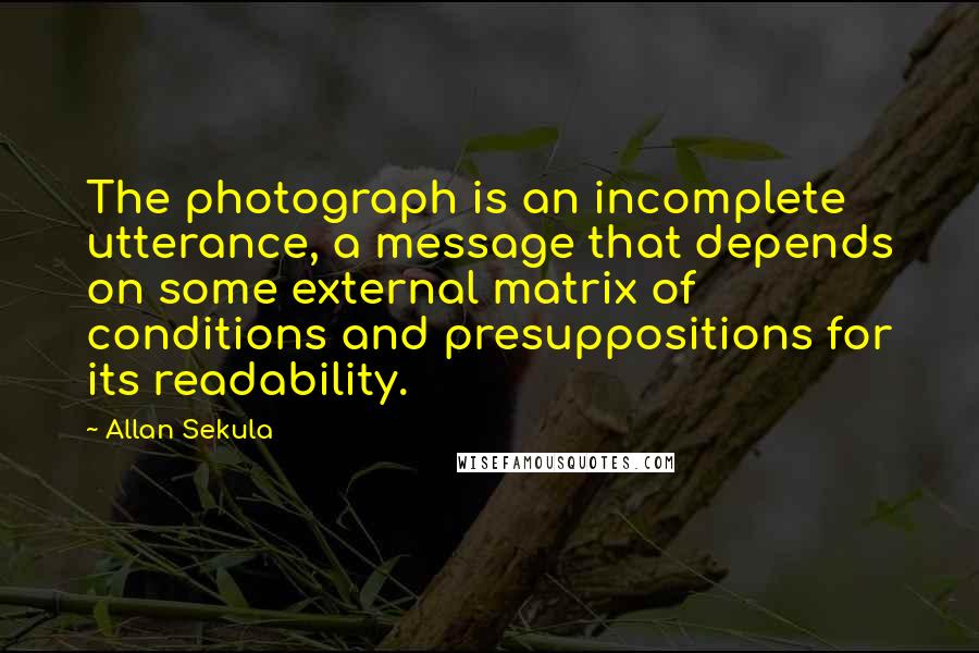 Allan Sekula Quotes: The photograph is an incomplete utterance, a message that depends on some external matrix of conditions and presuppositions for its readability.