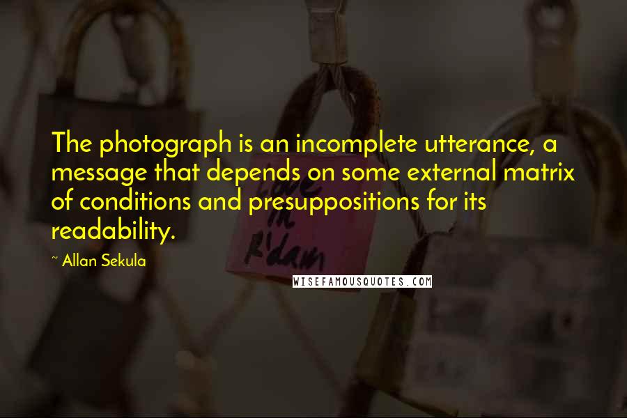 Allan Sekula Quotes: The photograph is an incomplete utterance, a message that depends on some external matrix of conditions and presuppositions for its readability.