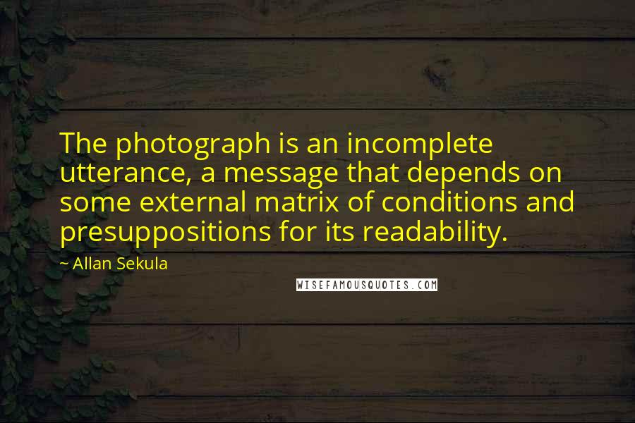 Allan Sekula Quotes: The photograph is an incomplete utterance, a message that depends on some external matrix of conditions and presuppositions for its readability.