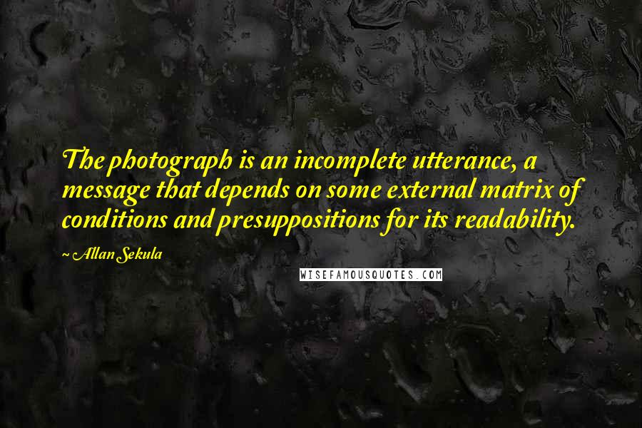 Allan Sekula Quotes: The photograph is an incomplete utterance, a message that depends on some external matrix of conditions and presuppositions for its readability.