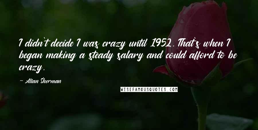 Allan Sherman Quotes: I didn't decide I was crazy until 1952. That's when I began making a steady salary and could afford to be crazy.