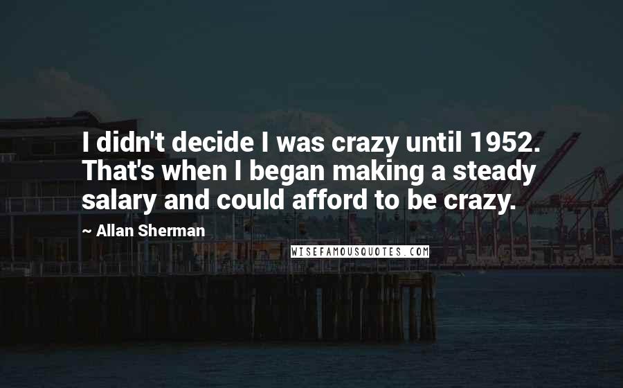 Allan Sherman Quotes: I didn't decide I was crazy until 1952. That's when I began making a steady salary and could afford to be crazy.