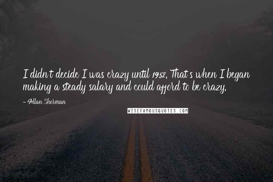 Allan Sherman Quotes: I didn't decide I was crazy until 1952. That's when I began making a steady salary and could afford to be crazy.