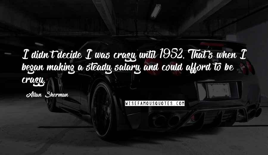Allan Sherman Quotes: I didn't decide I was crazy until 1952. That's when I began making a steady salary and could afford to be crazy.