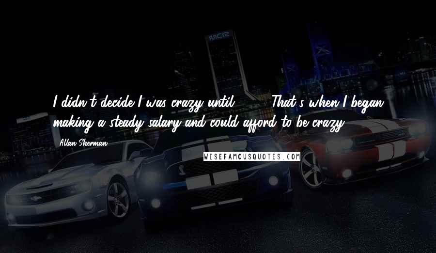 Allan Sherman Quotes: I didn't decide I was crazy until 1952. That's when I began making a steady salary and could afford to be crazy.