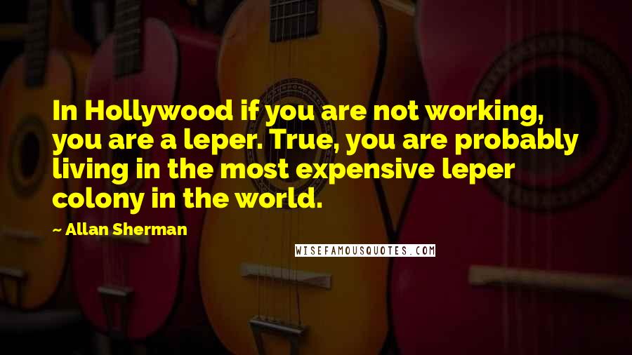 Allan Sherman Quotes: In Hollywood if you are not working, you are a leper. True, you are probably living in the most expensive leper colony in the world.