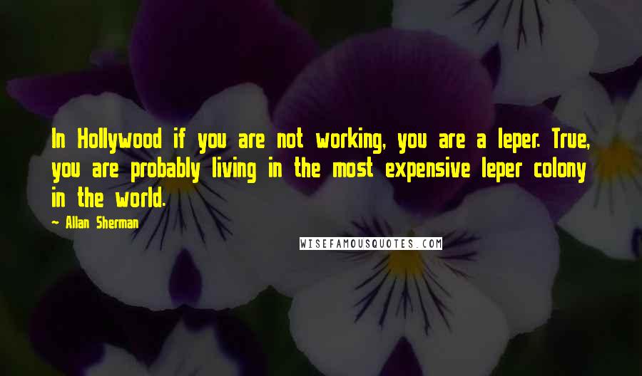 Allan Sherman Quotes: In Hollywood if you are not working, you are a leper. True, you are probably living in the most expensive leper colony in the world.