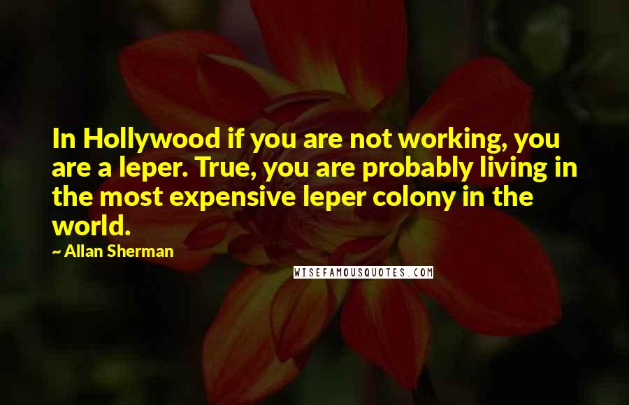 Allan Sherman Quotes: In Hollywood if you are not working, you are a leper. True, you are probably living in the most expensive leper colony in the world.