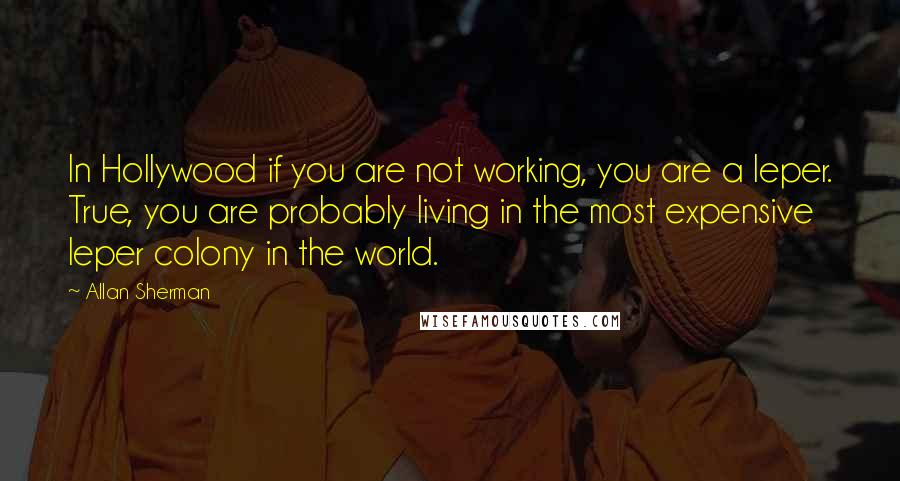 Allan Sherman Quotes: In Hollywood if you are not working, you are a leper. True, you are probably living in the most expensive leper colony in the world.