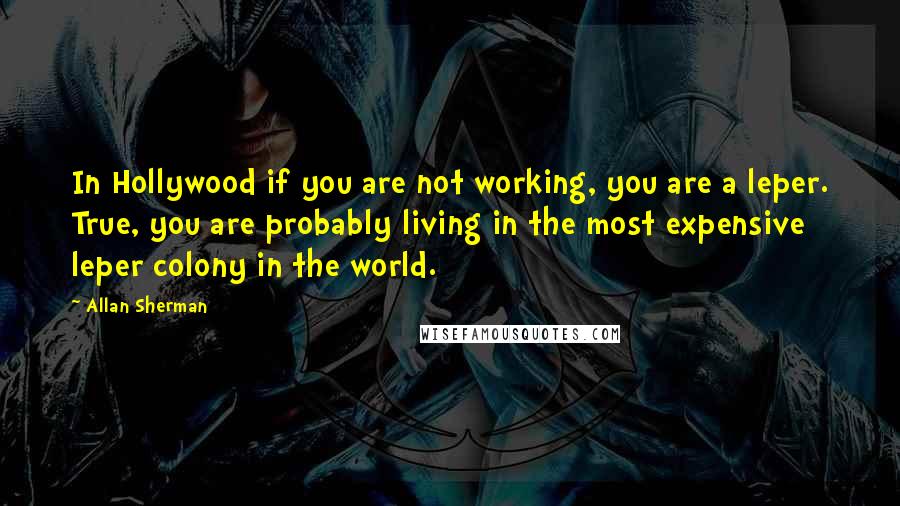 Allan Sherman Quotes: In Hollywood if you are not working, you are a leper. True, you are probably living in the most expensive leper colony in the world.