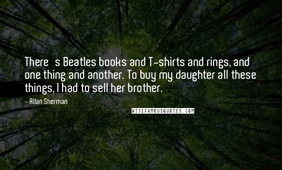 Allan Sherman Quotes: There's Beatles books and T-shirts and rings, and one thing and another. To buy my daughter all these things, I had to sell her brother.