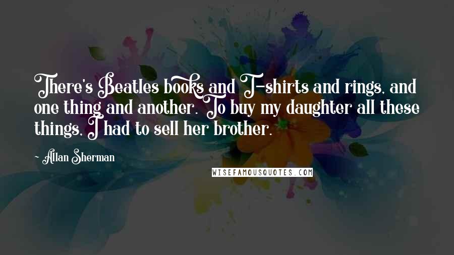 Allan Sherman Quotes: There's Beatles books and T-shirts and rings, and one thing and another. To buy my daughter all these things, I had to sell her brother.