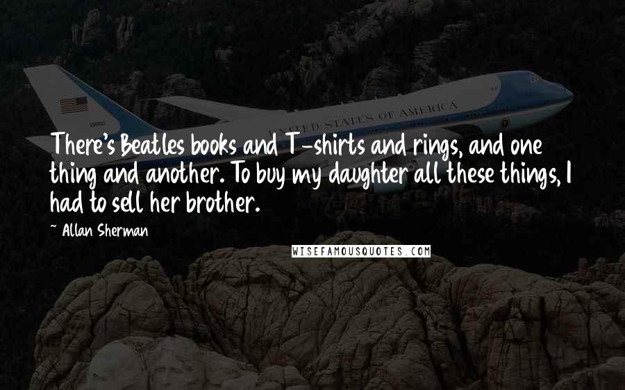 Allan Sherman Quotes: There's Beatles books and T-shirts and rings, and one thing and another. To buy my daughter all these things, I had to sell her brother.