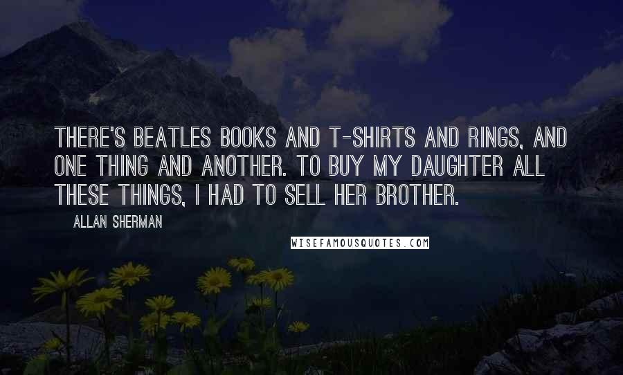 Allan Sherman Quotes: There's Beatles books and T-shirts and rings, and one thing and another. To buy my daughter all these things, I had to sell her brother.
