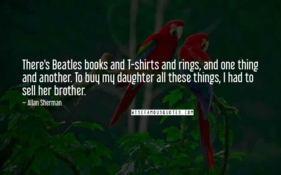 Allan Sherman Quotes: There's Beatles books and T-shirts and rings, and one thing and another. To buy my daughter all these things, I had to sell her brother.