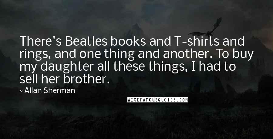 Allan Sherman Quotes: There's Beatles books and T-shirts and rings, and one thing and another. To buy my daughter all these things, I had to sell her brother.