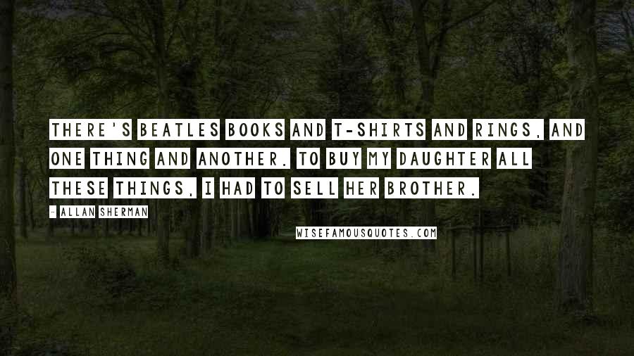 Allan Sherman Quotes: There's Beatles books and T-shirts and rings, and one thing and another. To buy my daughter all these things, I had to sell her brother.