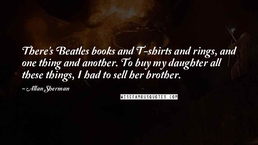 Allan Sherman Quotes: There's Beatles books and T-shirts and rings, and one thing and another. To buy my daughter all these things, I had to sell her brother.