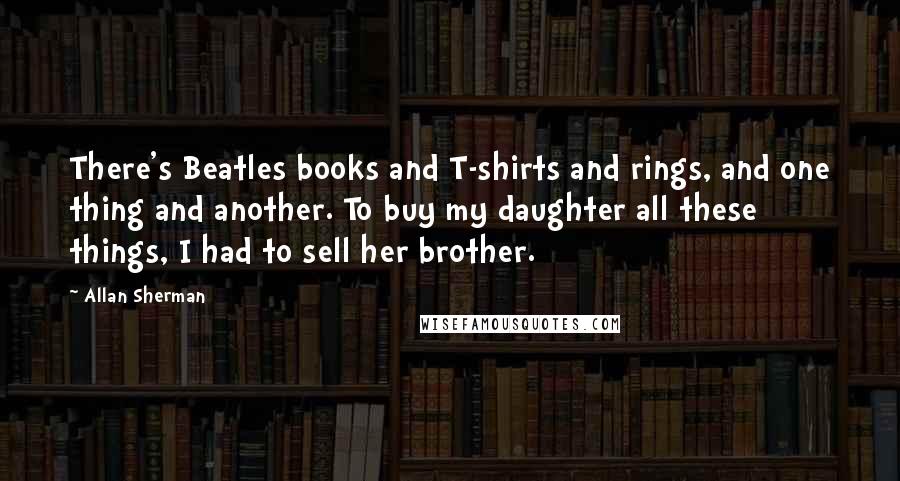 Allan Sherman Quotes: There's Beatles books and T-shirts and rings, and one thing and another. To buy my daughter all these things, I had to sell her brother.