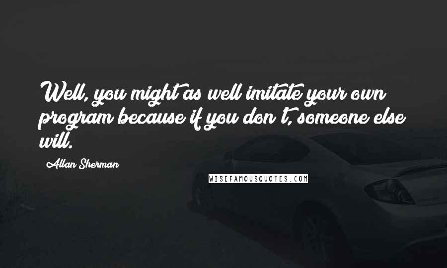 Allan Sherman Quotes: Well, you might as well imitate your own program because if you don't, someone else will.