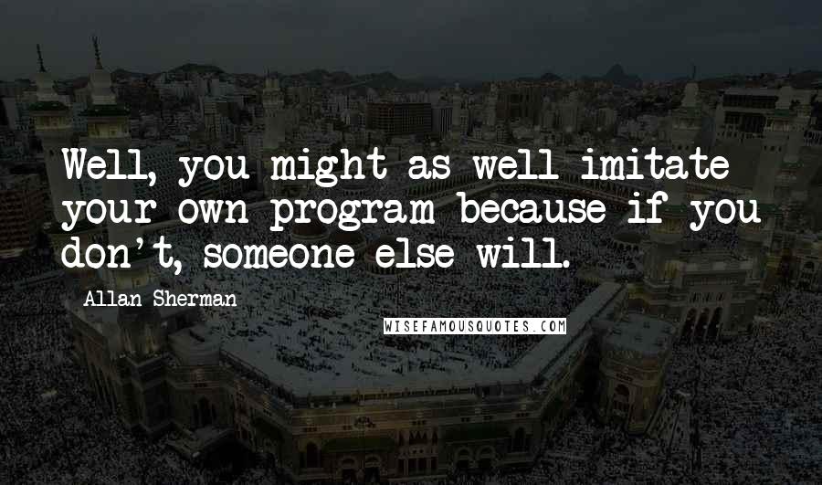 Allan Sherman Quotes: Well, you might as well imitate your own program because if you don't, someone else will.