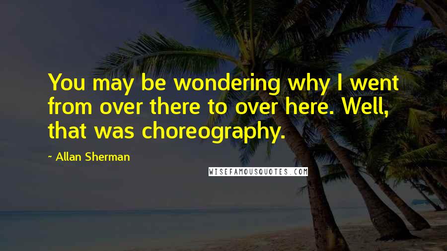 Allan Sherman Quotes: You may be wondering why I went from over there to over here. Well, that was choreography.
