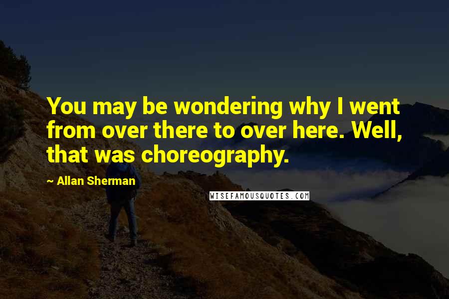 Allan Sherman Quotes: You may be wondering why I went from over there to over here. Well, that was choreography.