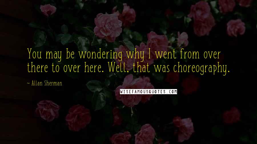 Allan Sherman Quotes: You may be wondering why I went from over there to over here. Well, that was choreography.