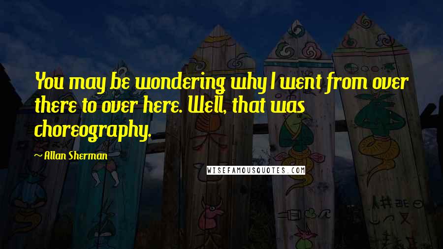 Allan Sherman Quotes: You may be wondering why I went from over there to over here. Well, that was choreography.