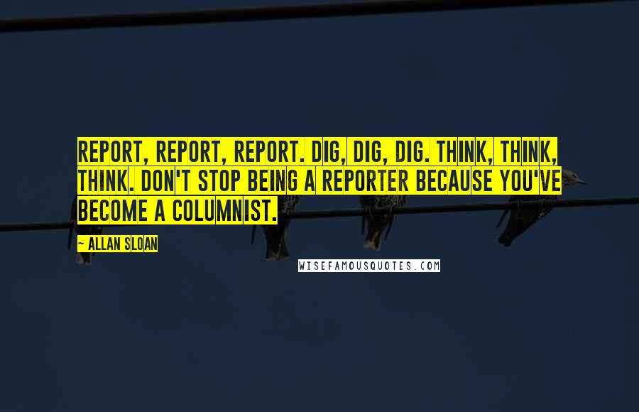 Allan Sloan Quotes: Report, report, report. Dig, dig, dig. Think, think, think. Don't stop being a reporter because you've become a columnist.