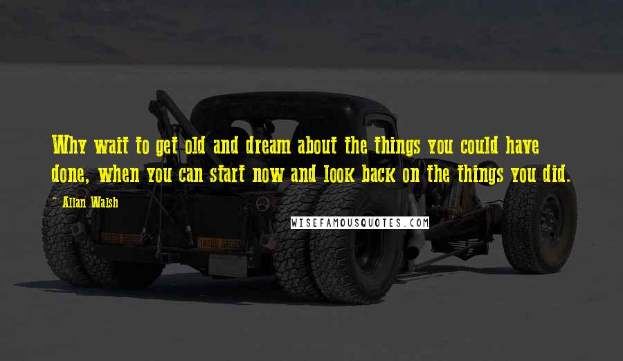 Allan Walsh Quotes: Why wait to get old and dream about the things you could have done, when you can start now and look back on the things you did.