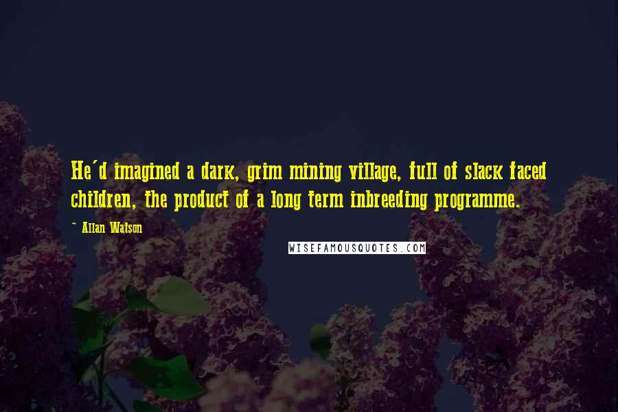 Allan Watson Quotes: He'd imagined a dark, grim mining village, full of slack faced children, the product of a long term inbreeding programme.