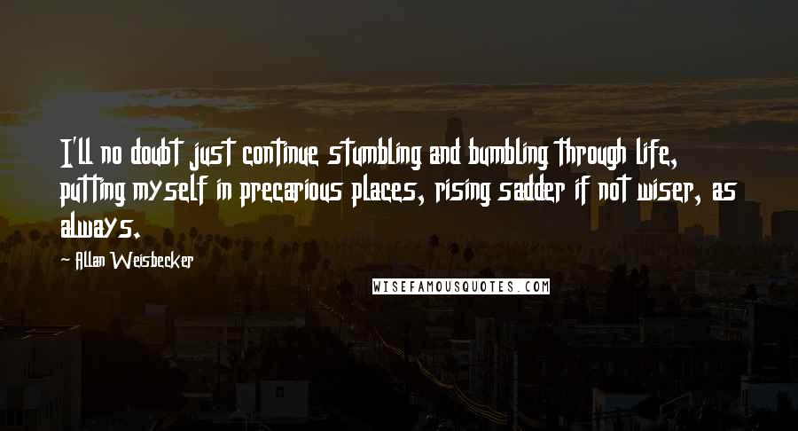 Allan Weisbecker Quotes: I'll no doubt just continue stumbling and bumbling through life, putting myself in precarious places, rising sadder if not wiser, as always.