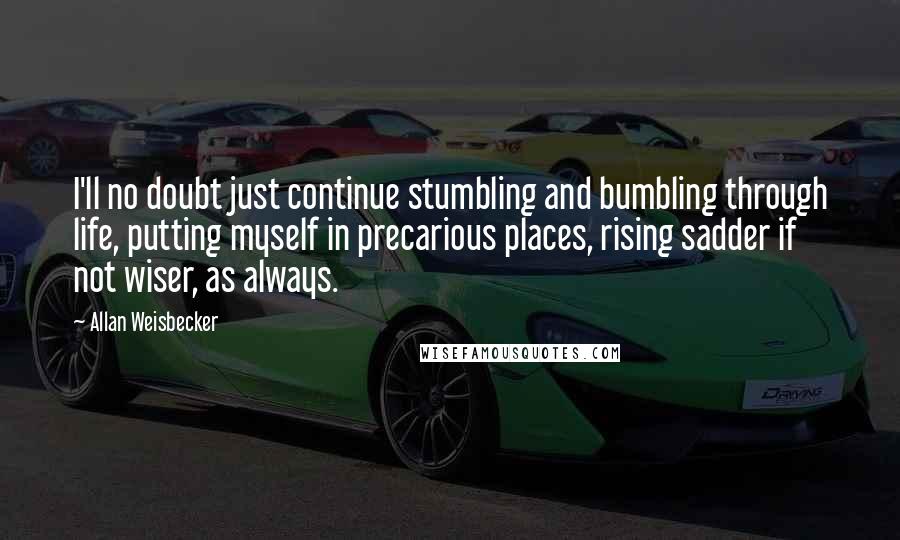 Allan Weisbecker Quotes: I'll no doubt just continue stumbling and bumbling through life, putting myself in precarious places, rising sadder if not wiser, as always.