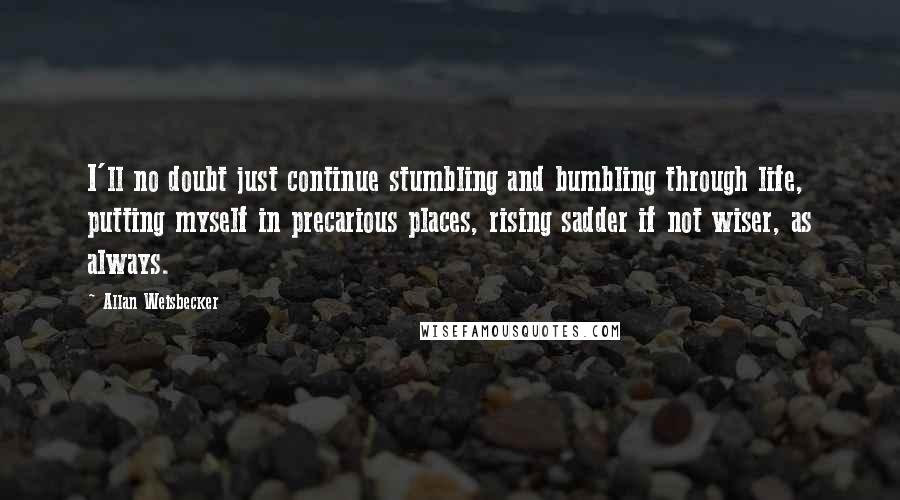 Allan Weisbecker Quotes: I'll no doubt just continue stumbling and bumbling through life, putting myself in precarious places, rising sadder if not wiser, as always.