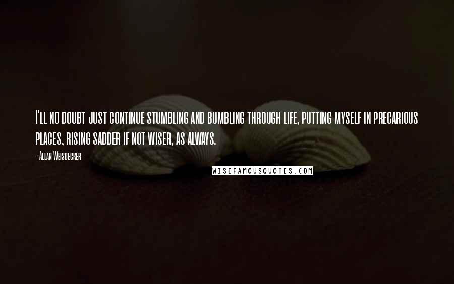 Allan Weisbecker Quotes: I'll no doubt just continue stumbling and bumbling through life, putting myself in precarious places, rising sadder if not wiser, as always.