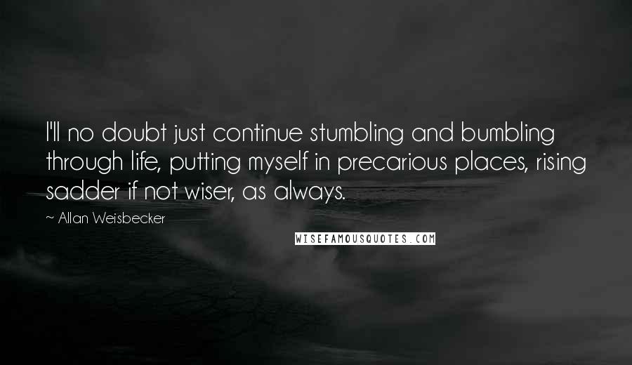 Allan Weisbecker Quotes: I'll no doubt just continue stumbling and bumbling through life, putting myself in precarious places, rising sadder if not wiser, as always.