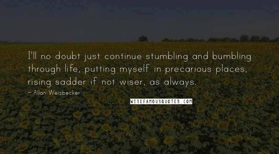Allan Weisbecker Quotes: I'll no doubt just continue stumbling and bumbling through life, putting myself in precarious places, rising sadder if not wiser, as always.