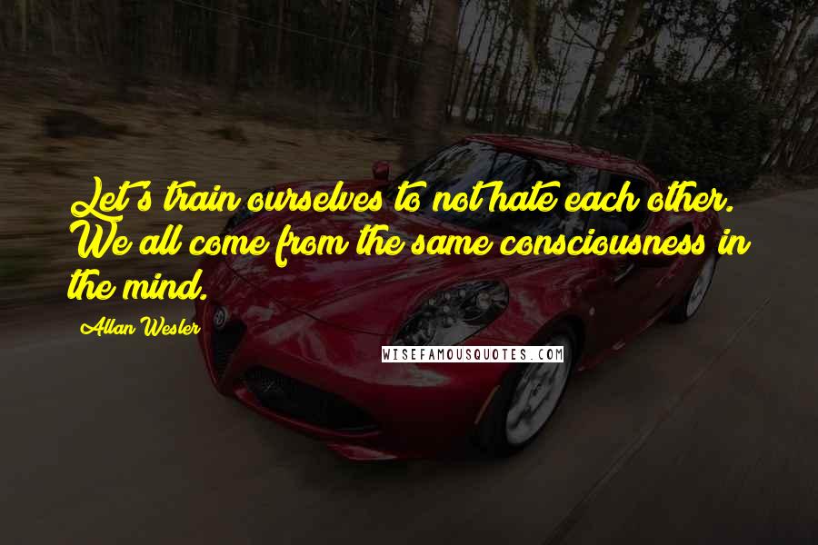 Allan Wesler Quotes: Let's train ourselves to not hate each other. We all come from the same consciousness in the mind.