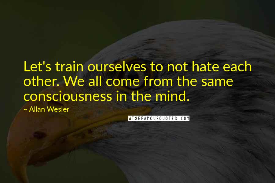 Allan Wesler Quotes: Let's train ourselves to not hate each other. We all come from the same consciousness in the mind.