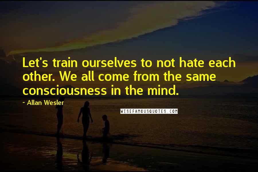 Allan Wesler Quotes: Let's train ourselves to not hate each other. We all come from the same consciousness in the mind.