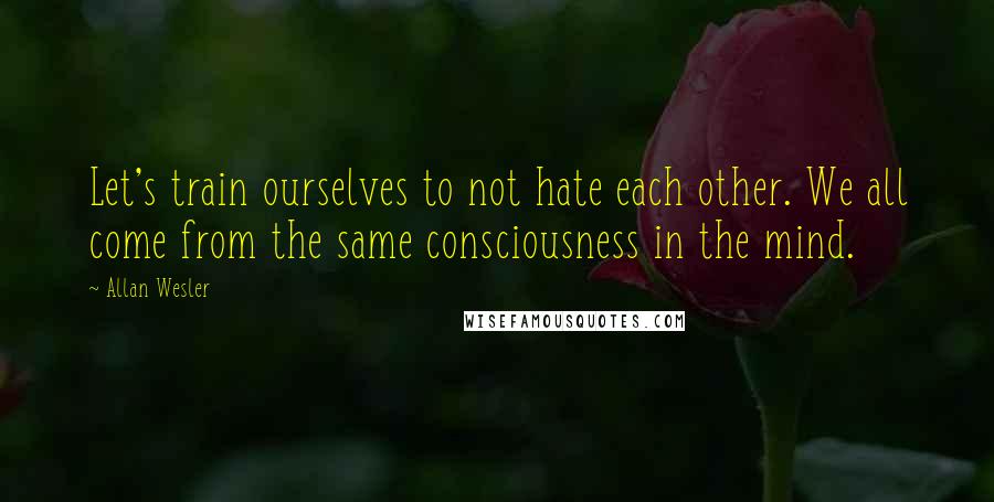 Allan Wesler Quotes: Let's train ourselves to not hate each other. We all come from the same consciousness in the mind.